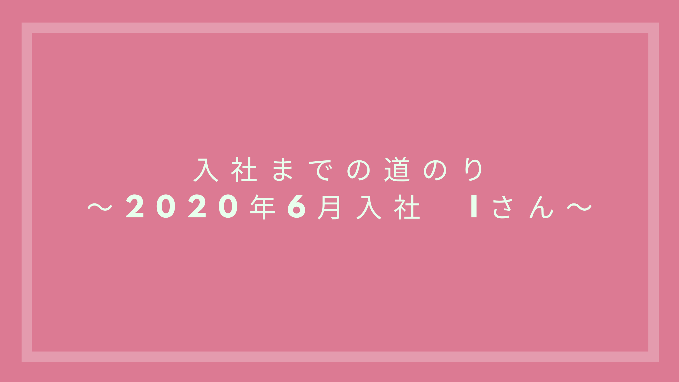あなたが現在見ているのは 入社までの道のり～2020年6月入社　Iさん～