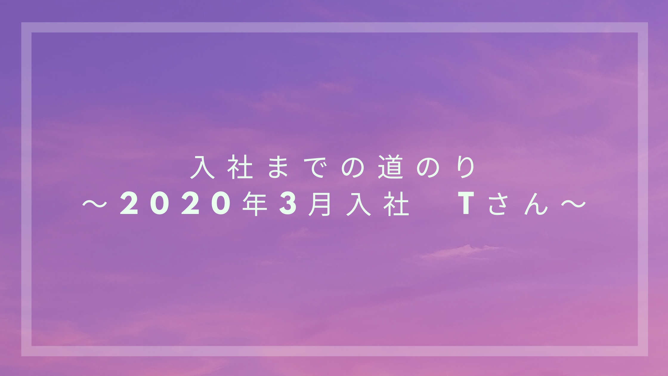 あなたが現在見ているのは 入社までの道のり～2020年3月入社　Tさん～