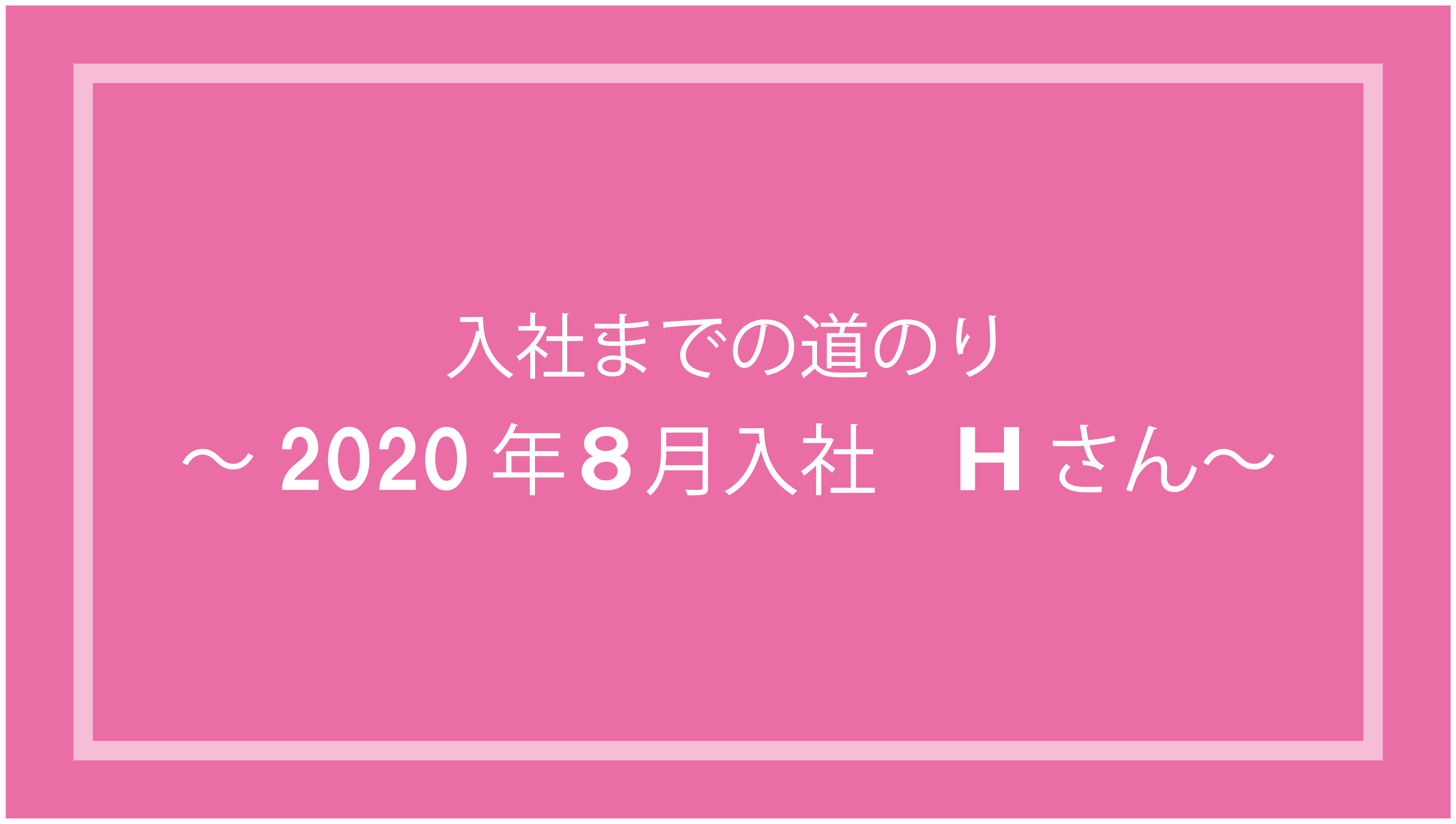 あなたが現在見ているのは 入社までの道のり～2020年8月入社 Hさん ～