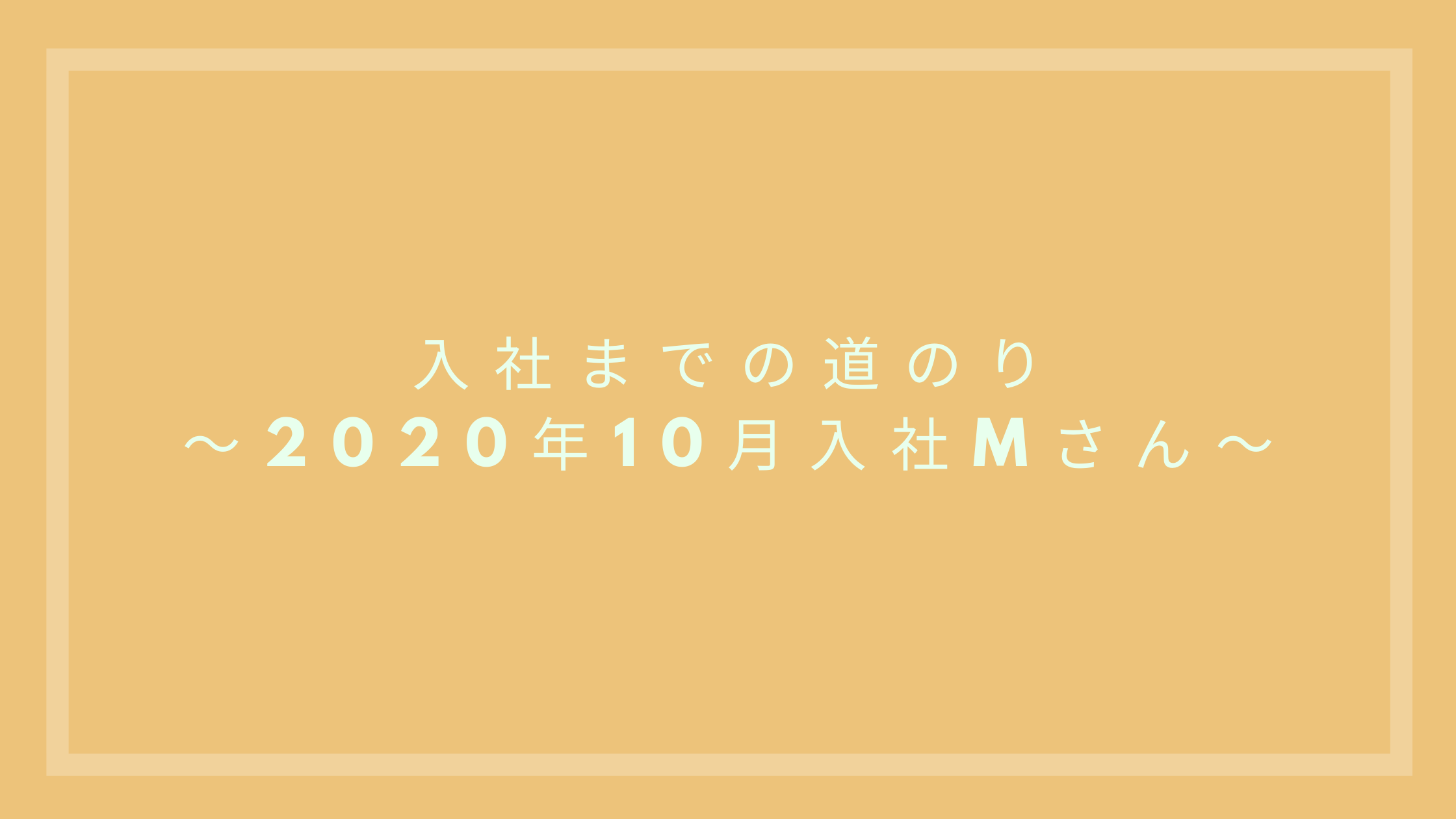 あなたが現在見ているのは 入社までの道のり～2020年10月入社 Mさん ～
