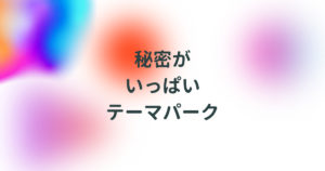 投稿についてもっと詳しく 秘密がいっぱいテーマパーク