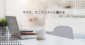 投稿についてもっと詳しく オタク、ミニマリストに憧れる